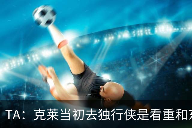 TA：克莱当初去独行侠是看重和东契奇的夺冠机会 现实却大相径庭